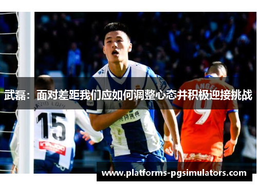 武磊：面对差距我们应如何调整心态并积极迎接挑战