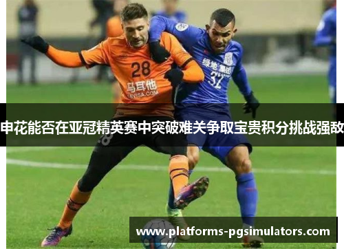 申花能否在亚冠精英赛中突破难关争取宝贵积分挑战强敌